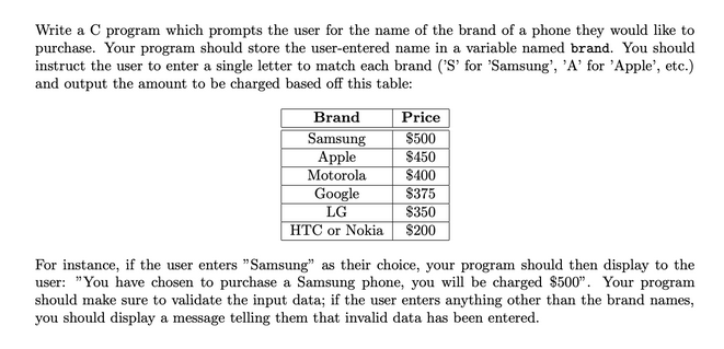 Write a C program which prompts the user for the name of the brand of a phone they would like to
purchase. Your program should store the user-entered name in a variable named brand. You should
instruct the user to enter a single letter to match each brand ('S' for 'Samsung', 'A' for 'Apple', etc.)
and output the amount to be charged based off this table:
Brand
Samsung
Apple
Motorola
Google
LG
HTC or Nokia
Price
$500
$450
$400
$375
$350
$200
For instance, if the user enters "Samsung" as their choice, your program should then display to the
user: "You have chosen to purchase a Samsung phone, you will be charged $500". Your program
should make sure to validate the input data; if the user enters anything other than the brand names,
you should display a message telling them that invalid data has been entered.