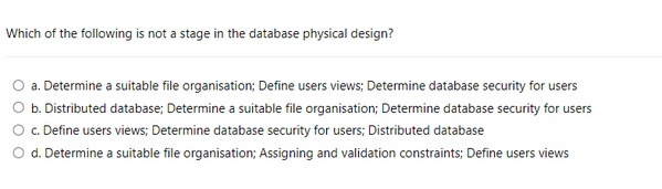 Which of the following is not a stage in the database physical design?
a. Determine a suitable file organisation; Define users views; Determine database security for users
b. Distributed database; Determine a suitable file organisation; Determine database security for users
c. Define users views; Determine database security for users; Distributed database
d. Determine a suitable file organisation; Assigning and validation constraints; Define users views