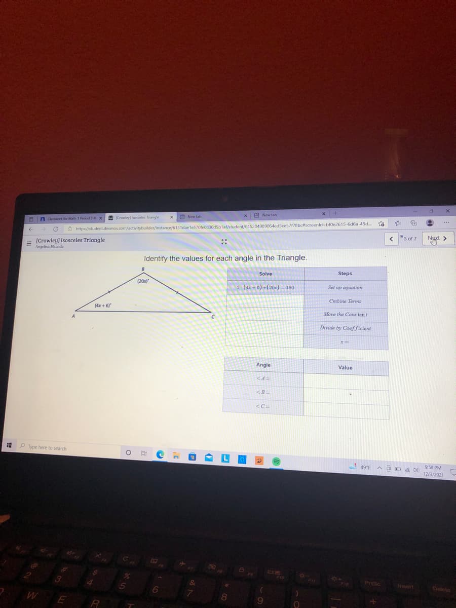 x |+
M New tab
A New tab
Crowley) Isosceles Triangle
A Claswork for Math 1 Aeriod 3 M X
Ô https://student.desmos.com/activitybuilder/instance/6151dae e570fe0830d5blat/student/615204989064ed5ce57178bcfscreenld bfoe2615-6d6a-49d.
Next >
く*3of 7
= (Crowley] Isosceles Triangle
Angelina Miranda
Identify the values for each angle in the Triangle.
Solve
Steps
(20x)
2 (4x + 0) +(20x) = 180
Set up equation
Cmbine Terms
(4x + 6)"
Move the Cons tan t
Divide by Coefficient
Angle
Value
<A=
<B=
<C=
P Type here to search
A DO A de 9:58 PM
12/3/2021
F10
F11
F12
PriSc
&
Insort
Delete
5
WE
8
