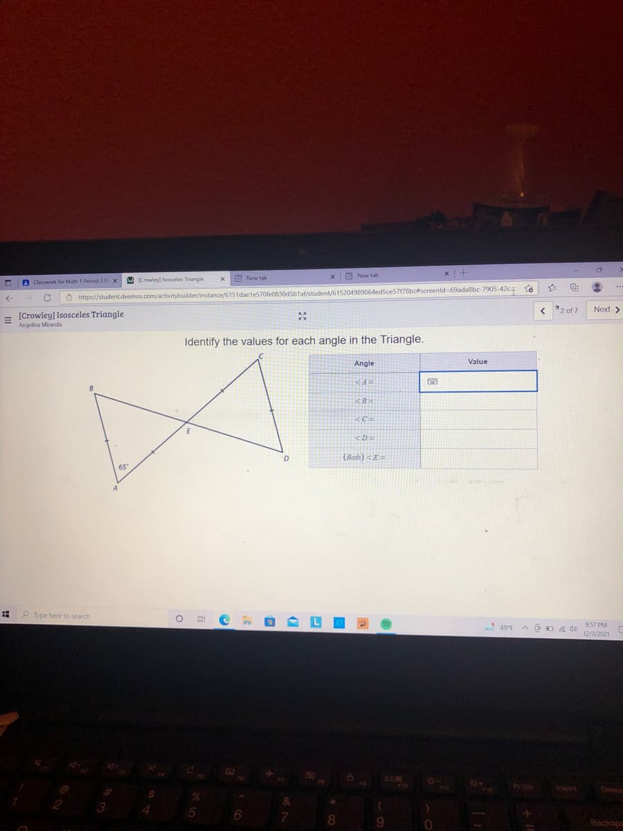 A New tab
A New tab
B Classwork for Math 1 Period 3 M X
A Crowley) Isosceles Triangle
Ô https://student.desmos.com/activitybuilder/instance/6151daele570fe0830d5b1af/student/615204989064edSce57f78bcscreenld=69ada8bc-7905-42c.z
< '2 of 7
Next >
= [Crowley] Isosceles Triangle
Angelina Miranda
Identify the values for each angle in the Triangle.
Angle
Value
<B-
C=
<D:
(Both) <E=
65
P Type here to search
9:57 PM
49°F
12/3/2021
Priso
Insert
Delete
6
8.
Backspe
