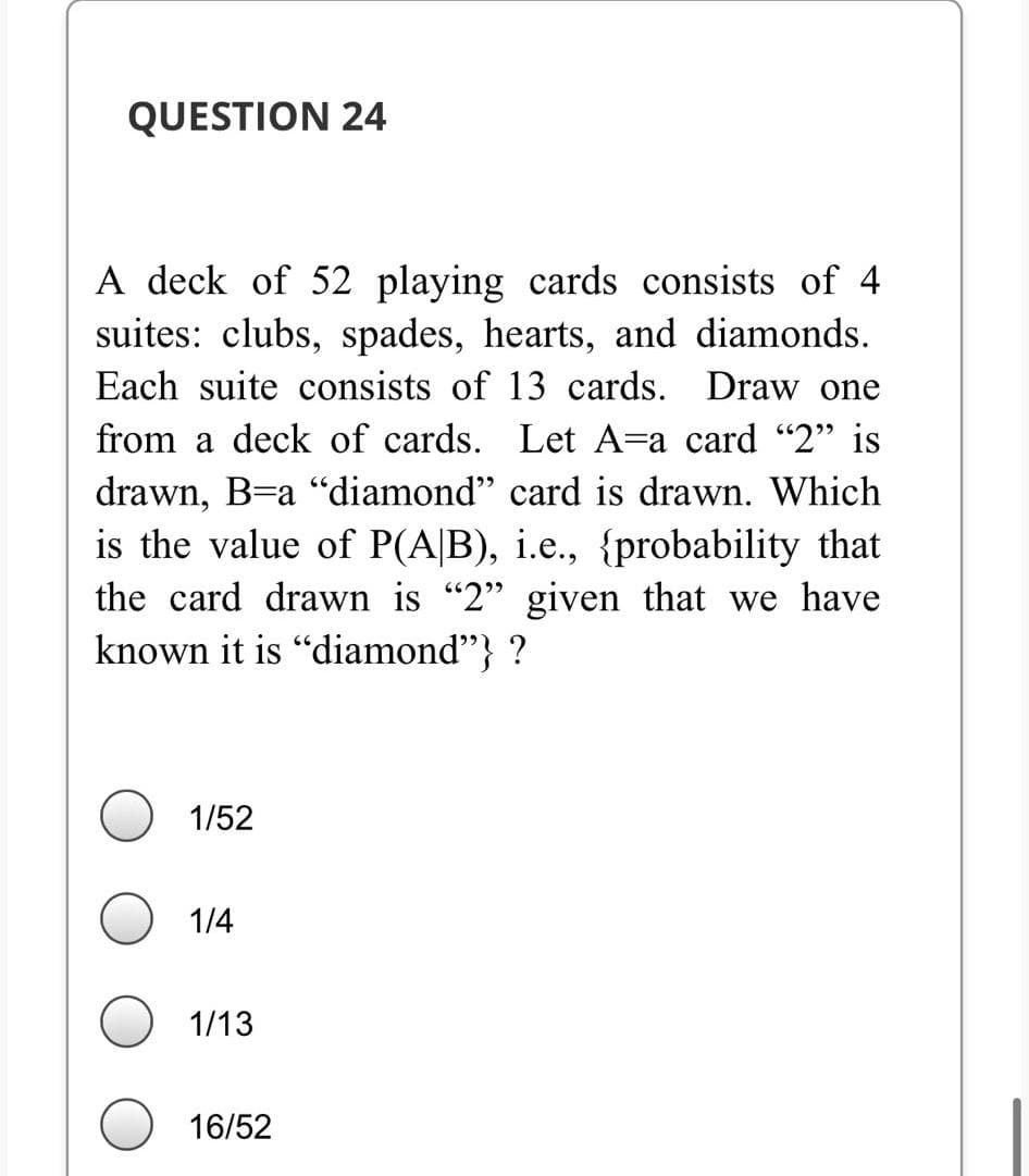 QUESTION 24
A deck of 52 playing cards consists of 4
suites: clubs, spades, hearts, and diamonds.
Each suite consists of 13 cards. Draw one
from a deck of cards. Let A=a card "2" is
drawn, B=a "diamond" card is drawn. Which
is the value of P(A|B), i.e., {probability that
the card drawn is "2" given that we have
known it is "diamond"} ?
1/52
1/4
1/13
16/52
