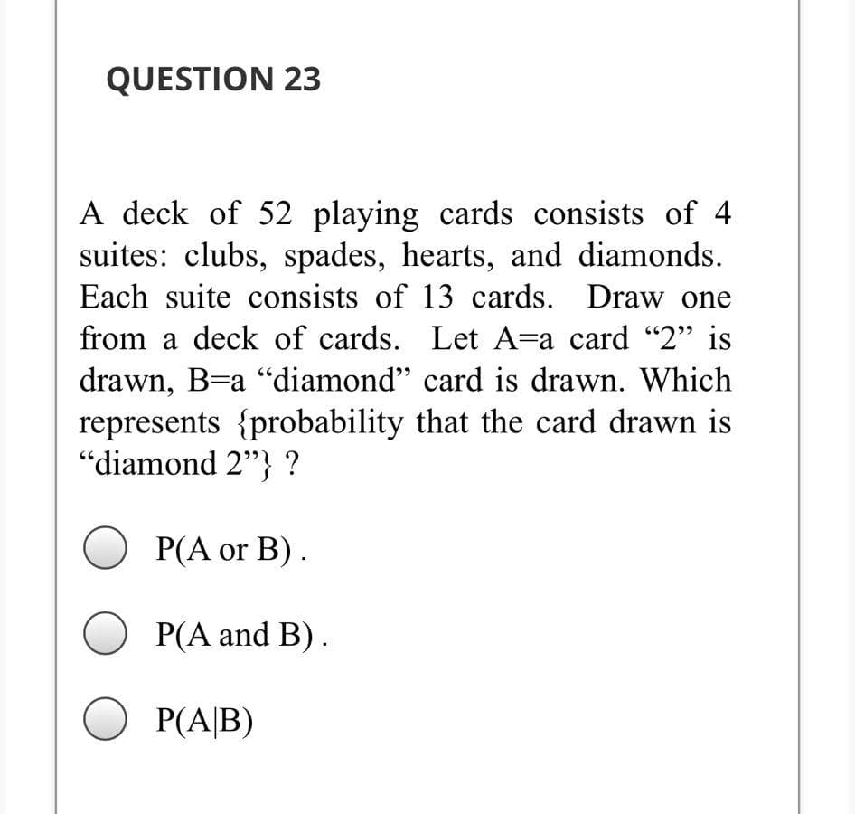 QUESTION 23
A deck of 52 playing cards consists of 4
suites: clubs, spades, hearts, and diamonds.
Each suite consists of 13 cards. Draw one
from a deck of cards. Let A=a card "2" is
drawn, B=a "diamond" card is drawn. Which
represents {probability that the card drawn is
"diamond 2"} ?
Р(A or B).
O P(A and B).
O P(A|B)
