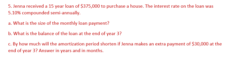 5. Jenna received a 15 year loan of $375,000 to purchase a house. The interest rate on the loan was
5.10% compounded semi-annually.
a. What is the size of the monthly loan payment?
b. What is the balance of the loan at the end of year 3?
c. By how much will the amortization period shorten if Jenna makes an extra payment of $30,000 at the
end of year 3? Answer in years and in months.