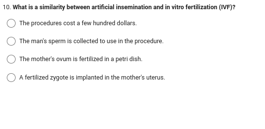 10. What is a similarity between artificial insemination and in vitro fertilization (IVF)?
The procedures cost a few hundred dollars.
The man's sperm is collected to use in the procedure.
The mother's ovum is fertilized in a petri dish.
A fertilized zygote is implanted in the mother's uterus.