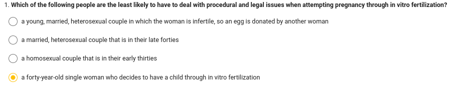 1. Which of the following people are the least likely to have to deal with procedural and legal issues when attempting pregnancy through in vitro fertilization?
a young, married, heterosexual couple in which the woman is infertile, so an egg is donated by another woman
a married, heterosexual couple that is in their late forties
a homosexual couple that is in their early thirties
a forty-year-old single woman who decides to have a child through in vitro fertilization