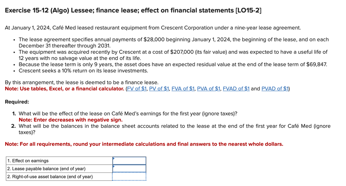Exercise 15-12 (Algo) Lessee; finance lease; effect on financial statements [LO15-2]
At January 1, 2024, Café Med leased restaurant equipment from Crescent Corporation under a nine-year lease agreement.
The lease agreement specifies annual payments of $28,000 beginning January 1, 2024, the beginning of the lease, and on each
December 31 thereafter through 2031.
The equipment was acquired recently by Crescent at a cost of $207,000 (its fair value) and was expected to have a useful life of
12 years with no salvage value at the end of its life.
Because the lease term is only 9 years, the asset does have an expected residual value at the end of the lease term of $69,847.
Crescent seeks a 10% return on its lease investments.
●
By this arrangement, the lease is deemed to be a finance lease.
Note: Use tables, Excel, or a financial calculator. (FV of $1, PV of $1, FVA of $1, PVA of $1, FVAD of $1 and PVAD of $1)
Required:
1. What will be the effect of the lease on Café Med's earnings for the first year (ignore taxes)?
Note: Enter decreases with negative sign.
2. What will be the balances in the balance sheet accounts related to the lease at the end of the first year for Café Med (ignore
taxes)?
Note: For all requirements, round your intermediate calculations and final answers to the nearest whole dollars.
1. Effect on earnings
2. Lease payable balance (end of year)
2. Right-of-use asset balance (end of year)