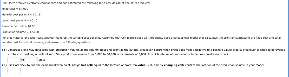Cox Electric makes electronic components and has estimated the following for a new design of one of its products:
Fixed Cost = $7,000
Material cost per unit = $0.15
Labor cost per unit = $0.10
Revenue per unit = $0.65
Production Volume = 12,000
Per-unit material and labor cost together make up the variable cost per unit. Assuming that Cox Electric sells all it produces, build a spreadsheet model that calculates the profit by subtracting the fixed cost and total
variable cost from total revenue, and answer the following questions.
(a) Construct a one-way data table with production volume as the column input and profit as the output. Breakeven occurs when profit goes from a negative to a positive value; that is, breakeven is when total revenue
= total cost, yielding a profit of zero. Vary production volume from 5,000 to 50,000 in increments of 5,000. In which interval of production volume does breakeven occur?
to
units
(b) Use Goal Seek to find the exact breakeven point. Assign Set cell: equal to the location of profit, To value: = 0, and By changing cell: equal to the location of the production volume in your model.