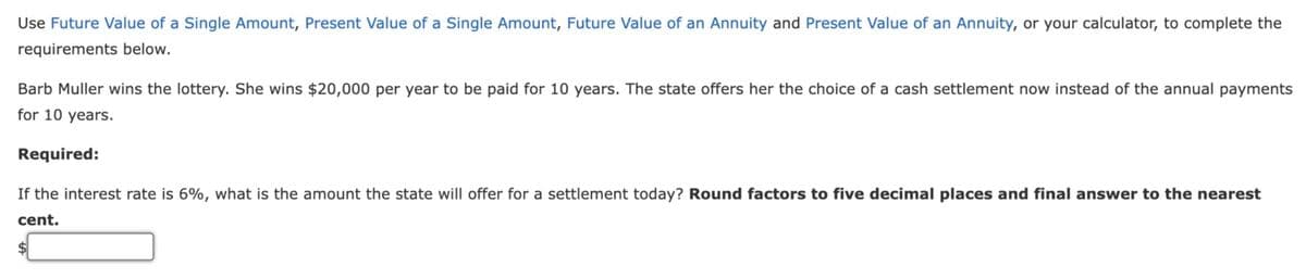 Use Future Value of a Single Amount, Present Value of a Single Amount, Future Value of an Annuity and Present Value of an Annuity, or your calculator, to complete the
requirements below.
Barb Muller wins the lottery. She wins $20,000 per year to be paid for 10 years. The state offers her the choice of a cash settlement now instead of the annual payments
for 10 years.
Required:
If the interest rate is 6%, what is the amount the state will offer for a settlement today? Round factors to five decimal places and final answer to the nearest
cent.