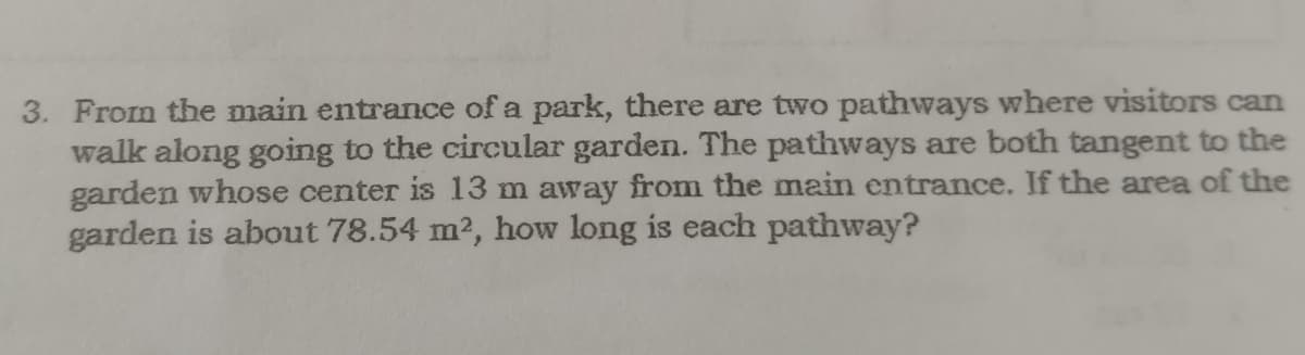 3. From the main entrance of a park, there are two pathways where visitors can
walk along going to the circular garden. The pathways are both tangent to the
garden whose center is 13 m away from the main entrance. If the area of the
garden is about 78.54 m2, how long is each pathway?
