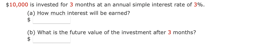 $10,000 is invested for 3 months at an annual simple interest rate of 3%.
(a) How much interest will be earned?
$
(b) What is the future value of the investment after 3 months?
$
