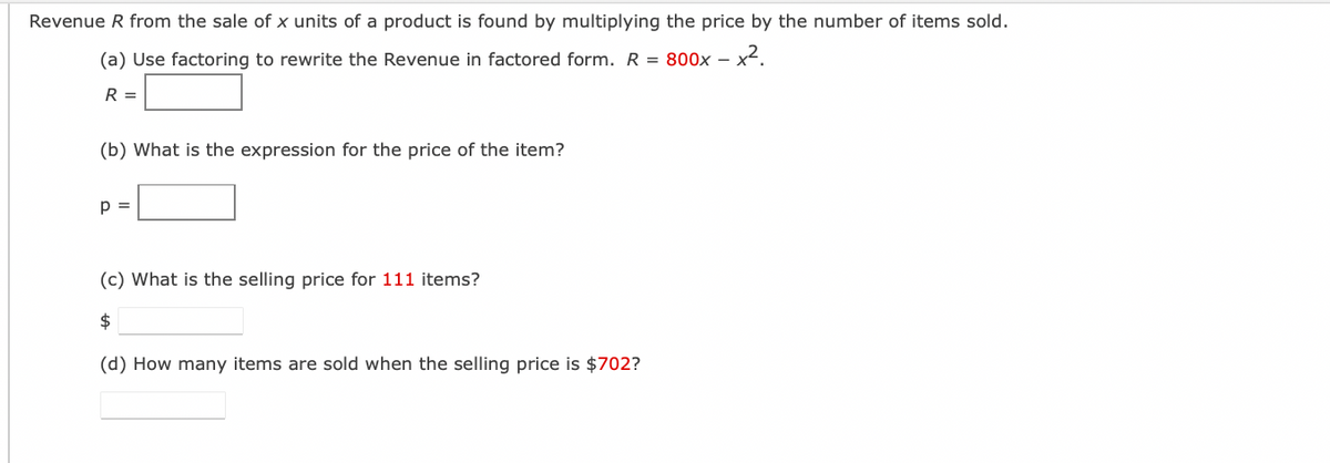 Revenue R from the sale of x units of a product is found by multiplying the price by the number of items sold.
(a) Use factoring to rewrite the Revenue in factored form. R = 800x -
-x².
R =
(b) What is the expression for the price of the item?
p =
(c) What is the selling price for 111 items?
$
(d) How many items are sold when the selling price is $702?