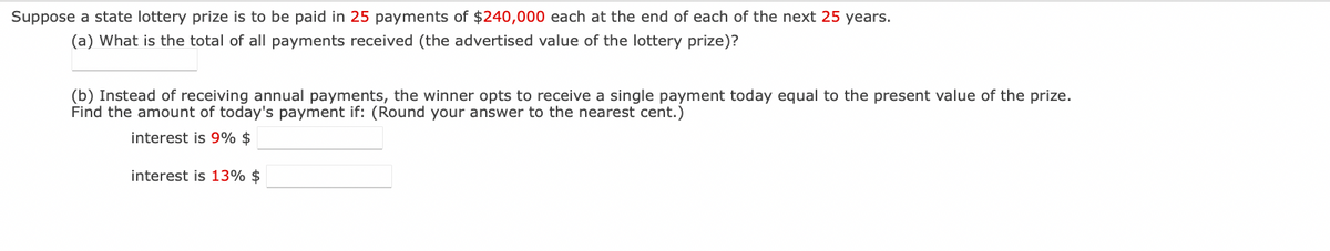 Suppose a state lottery prize is to be paid in 25 payments of $240,000 each at the end of each of the next 25 years.
(a) What is the total of all payments received (the advertised value of the lottery prize)?
(b) Instead of receiving annual payments, the winner opts to receive a single payment today equal to the present value of the prize.
Find the amount of today's payment if: (Round your answer to the nearest cent.)
interest is 9% $
interest is 13% $