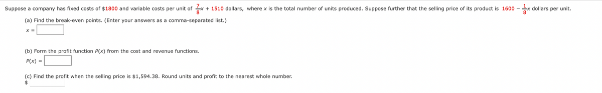 Suppose a company has fixed costs of $1800 and variable costs per unit of x + 1510 dollars, where x is the total number of units produced. Suppose further that the selling price of its product is 1600-
- dollars per unit.
8
(a) Find the break-even points. (Enter your answers as a
comma-separated list.)
X =
(b) Form the profit function P(x) from the cost and revenue functions.
P(x) =
(c) Find the profit when the selling price is $1,594.38. Round units and profit to the nearest whole number.
$