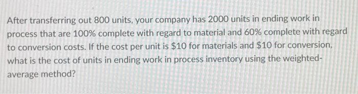 After transferring out 800 units, your company has 2000 units in ending work in
process that are 100% complete with regard to material and 60% complete with regard
to conversion costs. If the cost per unit is $10 for materials and $10 for conversion,
what is the cost of units in ending work in process inventory using the weighted-
average method?