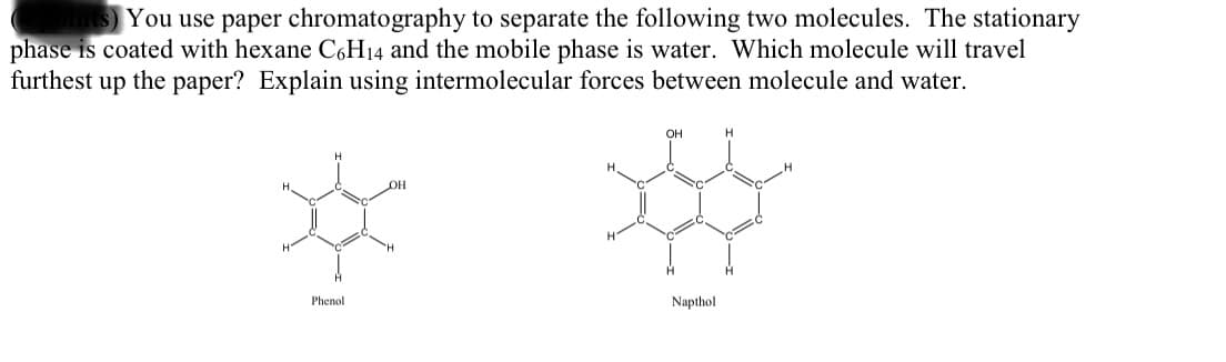 You use paper chromatography to separate the following two molecules. The stationary
phase is coated with hexane C6H14 and the mobile phase is water. Which molecule will travel
furthest up the paper? Explain using intermolecular forces between molecule and water.
OH
OH
Phenol
Napthol
