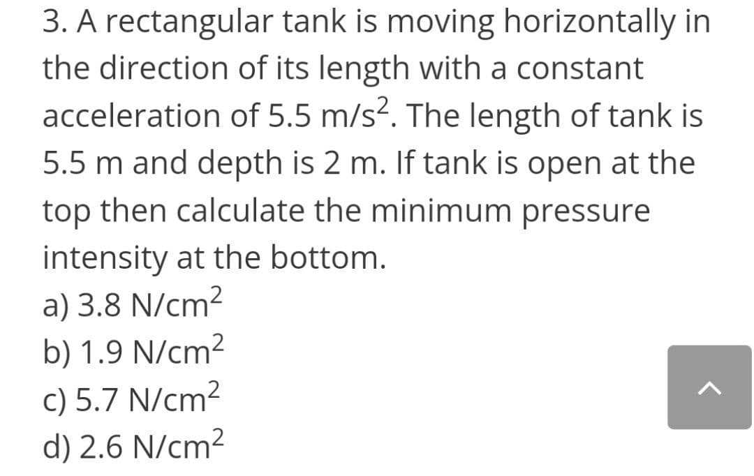 3. A rectangular tank is moving horizontally in
the direction of its length with a constant
acceleration of 5.5 m/s². The length of tank is
5.5 m and depth is 2 m. If tank is open at the
top then calculate the minimum pressure
intensity at the bottom.
a) 3.8 N/cm²
b) 1.9 N/cm²
c) 5.7 N/cm?
d) 2.6 N/cm2

