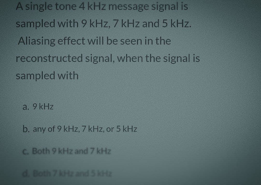 A single tone 4 kHz message signal is
sampled with 9 kHz, 7 kHz and 5 kHz.
Aliasing effect will be seen in the
reconstructed signal, when the signal is
sampled with
a. 9 kHz
b. any of 9 kHz, 7 kHz, or 5 kHz
c. Both 9 kHz and 7 kHz
d. Both 7 kHz and 5 kHz