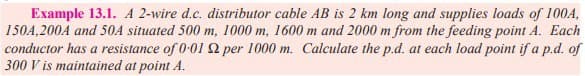 Example 13.1. A 2-wire d.c. distributor cable AB is 2 km long and supplies loads of 100A,
150A,200A and 50A situated 500 m, 1000 m, 1600 m and 2000 m from the feeding point A. Each
conductor has a resistance of 0.01 92 per 1000 m. Calculate the p.d. at each load point if a p.d. of
300 V is maintained at point A.