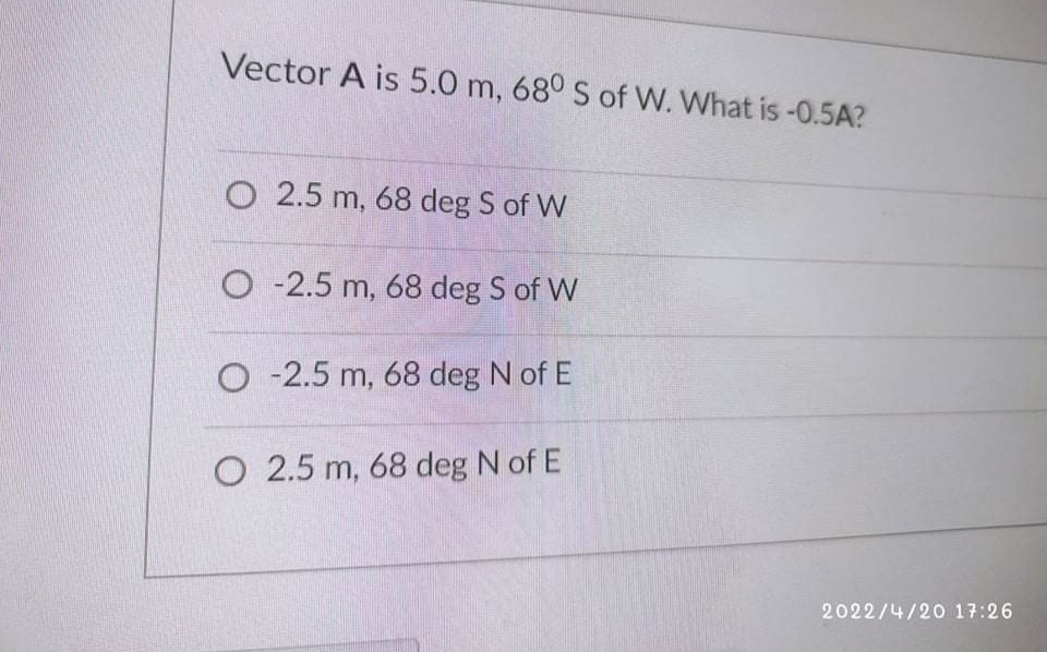 Vector A is 5.0 m, 68° S of W. What is -0.5A?
O 2.5 m, 68 deg S of W
O -2.5 m, 68 deg S of W
O -2.5 m, 68 deg N of E
O 2.5 m, 68 deg N of E
2022/4/20 17:26
