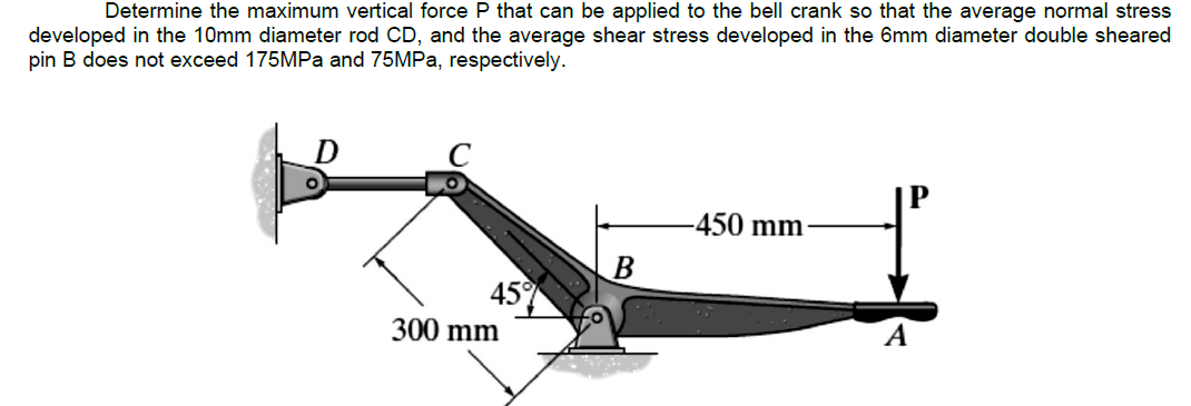 Determine the maximum vertical force P that can be applied to the bell crank so that the average normal stress
developed in the 10mm diameter rod CD, and the average shear stress developed in the 6mm diameter double sheared
pin B does not exceed 175MPa and 75MPa, respectively.
45°
300 mm
B
-450 mm