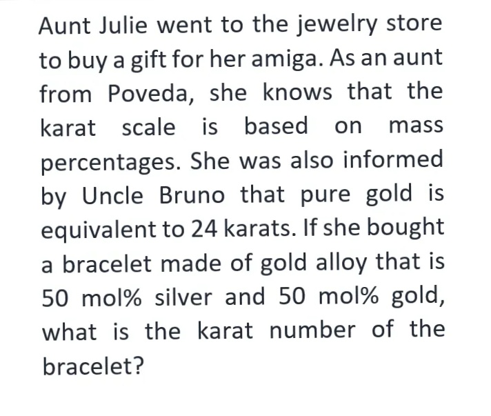 Aunt Julie went to the jewelry store
to buy a gift for her amiga. As an aunt
from Poveda, she knows that the
karat scale is based on mass
percentages. She was also informed
by Uncle Bruno that pure gold is
equivalent to 24 karats. If she bought
a bracelet made of gold alloy that is
50 mol% silver and 50 mol% gold,
what is the karat number of the
bracelet?
