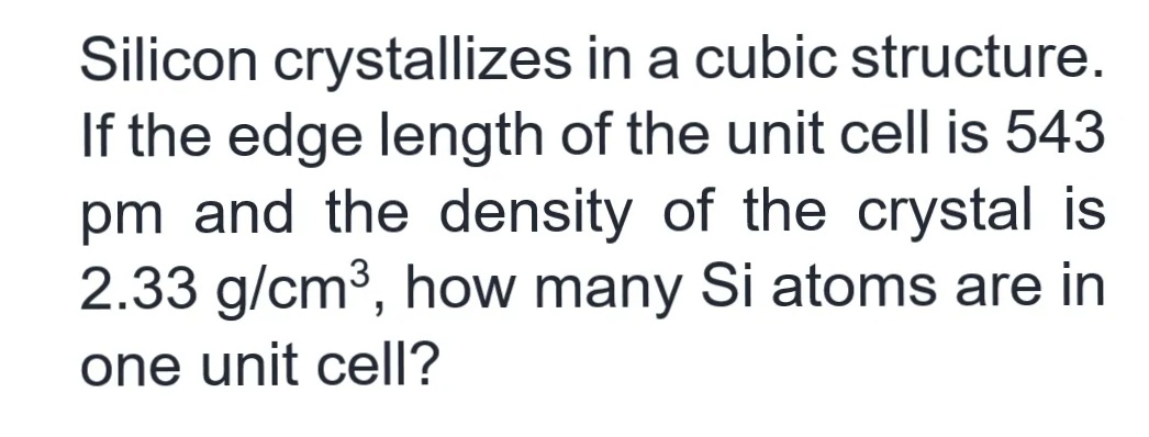 Silicon crystallizes in a cubic structure.
If the edge length of the unit cell is 543
pm and the density of the crystal is
2.33 g/cm³, how many Si atoms are in
one unit cell?
