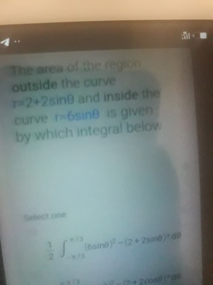 The area of the region
outside the curve
r-2+2sin0 and inside the
curve r-6sine is given
by which integral below
Select one:
m/3
(6sine)-(2+2sine) de
m/3
