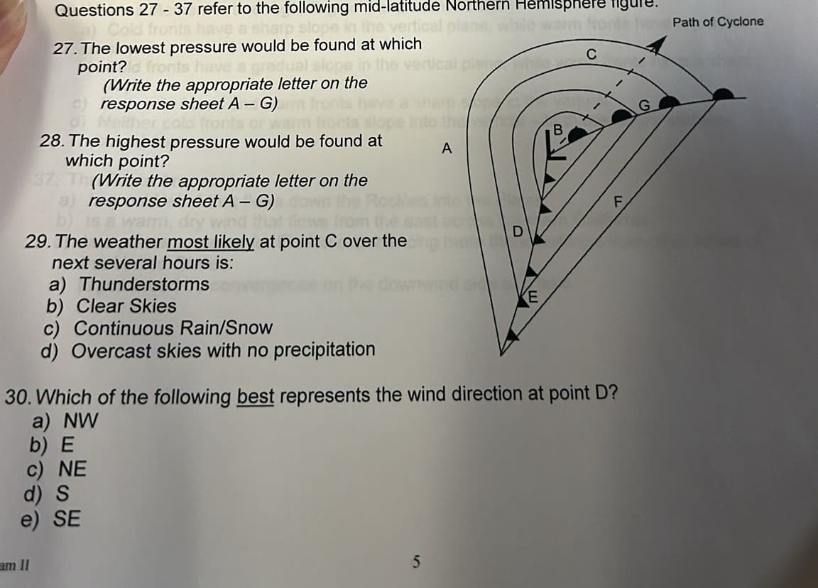 Questions 27 - 37 refer to the following mid-latitude Northern Hemisphere figl
a) Cold fronts have a sharp slope in the vertical
27. The lowest pressure would be found at which
point?d fronts have a gradual slope
(Write the appropriate letter on the
response sheet A - G)
Neiths
28. The highest pressure would be found at
which point?
37, Th (Write the appropriate letter on the
a) response sheet A - G)
is a warm,
over the
29. The weather most likely at point C over the
next several hours is:
a) Thunderstorms
b) Clear Skies
c) Continuous Rain/Snow
d) Overcast skies with no precipitation
am II
d) S
e) SE
A
30. Which of the following best represents the wind direction at point D?
a) NW
b) E
c) NE
5
D
B
Path of Cyclone