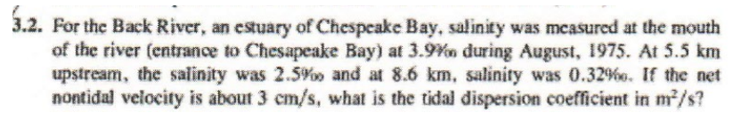 3.2. For the Back River, an estuary of Chespeake Bay, salinity was measured at the mouth
of the river (entrance to Chesapeake Bay) at 3.9% during August, 1975. At 5.5 km
upstream, the salinity was 2.5% and at 8.6 km, salinity was 0.32%. If the net
nontidal velocity is about 3 cm/s, what is the tidal dispersion coefficient in m²/s?