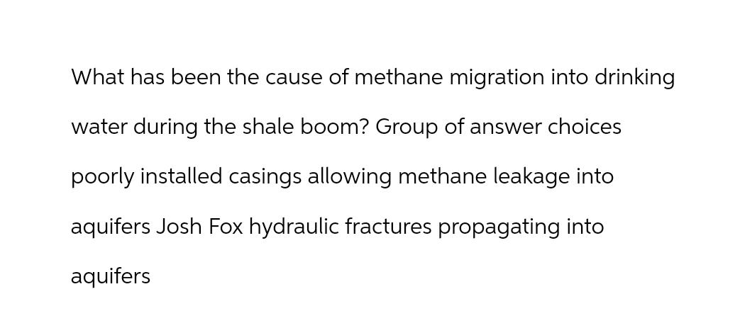 What has been the cause of methane migration into drinking
water during the shale boom? Group of answer choices
poorly installed casings allowing methane leakage into
aquifers Josh Fox hydraulic fractures propagating into
aquifers
