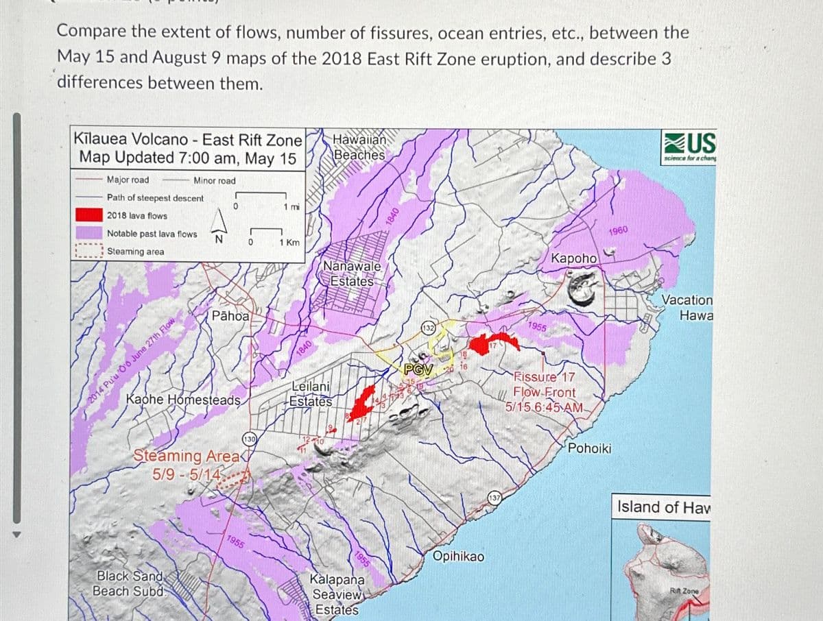 Compare the extent of flows, number of fissures, ocean entries, etc., between the
May 15 and August 9 maps of the 2018 East Rift Zone eruption, and describe 3
differences between them.
Kilauea Volcano - East Rift Zone
Map Updated 7:00 am, May 15
Minor road
Major road
Path of steepest descent
2018 lava flows
Notable past lava flows
Steaming area
2014 Pu'u O'0 June 27th Flow
N
0
Kaphe Homesteads
Black Sand
Beach Subd
Pāhoa
Steaming Area
5/9-5/14
0
130
1955
1 mi
1 Km
Allm
1840
Hawaiian
Beaches
Nanawale
Estates
Leilani
Estates
1955
Kalapana
Seaview
Estates
1840
132
PGV
Opihikao
1955
Kapoho
Fissure 17
Flow-Front
5/15 6:45 AM
1960
Pohoiki
US
science for a chang
Vacation
Hawa
Island of Hav
Rift Zone