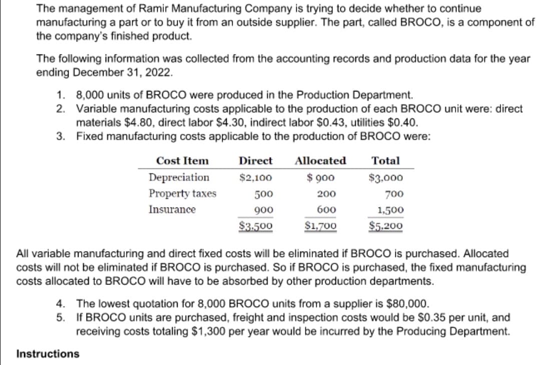 The management of Ramir Manufacturing Company is trying to decide whether to continue
manufacturing a part or to buy it from an outside supplier. The part, called BROCO, is a component of
the company's finished product.
The following information was collected from the accounting records and production data for the year
ending December 31, 2022.
1.
8,000 units of BROCO were produced in the Production Department.
2. Variable manufacturing costs applicable to the production of each BROCO unit were: direct
materials $4.80, direct labor $4.30, indirect labor $0.43, utilities $0.40.
Fixed manufacturing costs applicable to the production of BROCO were:
3.
Cost Item
Depreciation
Property taxes
Insurance
Direct
$2,100
Instructions
500
900
$3.500
Allocated
$ 900
200
600
$1,700
Total
$3,000
700
1,500
$5.200
All variable manufacturing and direct fixed costs will be eliminated if BROCO is purchased. Allocated
costs will not be eliminated if BROCO is purchased. So if BROCO is purchased, the fixed manufacturing
costs allocated to BROCO will have to be absorbed by other production departments.
4. The lowest quotation for 8,000 BROCO units from a supplier is $80,000.
5.
If BROCO units are purchased, freight and inspection costs would be $0.35 per unit, and
receiving costs totaling $1,300 per year would be incurred by the Producing Department.