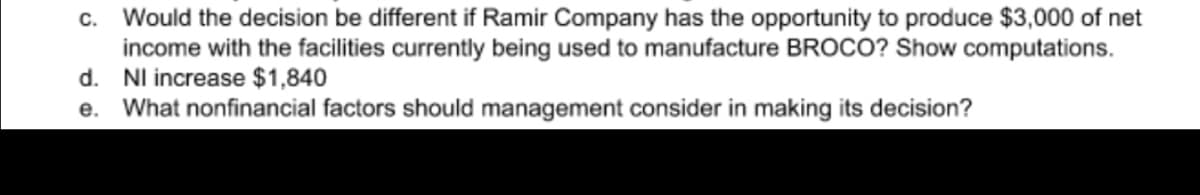 C. Would the decision be different if Ramir Company has the opportunity to produce $3,000 of net
income with the facilities currently being used to manufacture BROCO? Show computations.
d. Nl increase $1,840
e. What nonfinancial factors should management consider in making its decision?