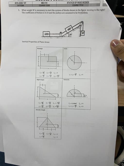 2019-2020/1ST
SY/TERM
MEG101
COURSE CODE
5. What weight W is necessary to start the system of blocks shown in the figure moving to the right?
The coefficient of friction is 0.10 and the pulleys are assumed to be frictionless.
Inertial Properties of Plane Areas:
Rectangle
600N
4-4-4-
---
Righe angle
----
4-4
STATICS OF RIGID BODIES
COURSE TITLE
C
400
30
4-4-4-0
Seme
It
1-1-0
4-4-400