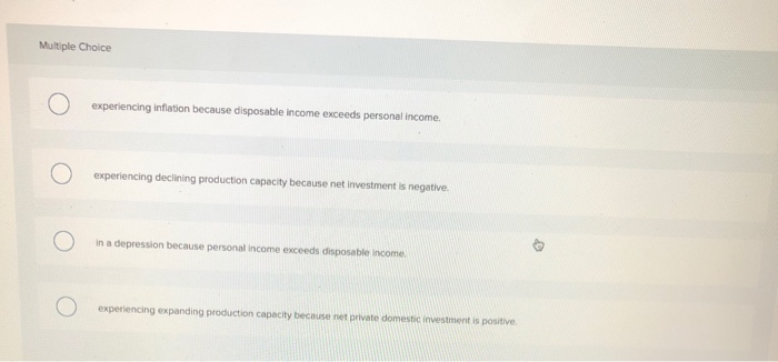 Multiple Choice
O experiencing inflation because disposable income exceeds personal income.
O
experiencing declining production capacity because net investment is negative.
in a depression because personal income exceeds disposable income.
experiencing expanding production capacity because net private domestic investment is positive.