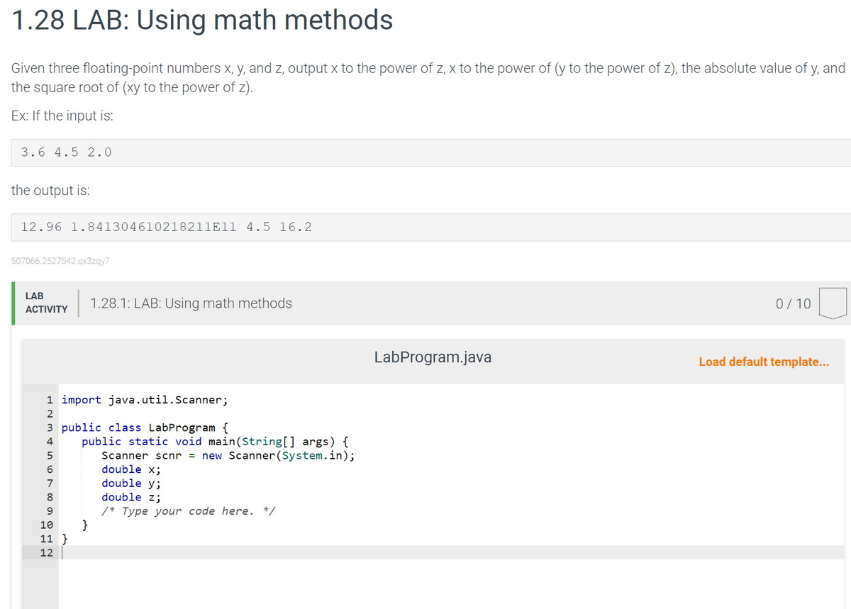 1.28 LAB: Using math methods
Given three floating-point numbers x, y, and z, output x to the power of z, x to the power of (y to the power of z), the absolute value of y, and
the square root of (xy to the power of z).
Ex: If the input is:
3.6 4.5 2.0
the output is:
12.96 1.841304610218211E11 4.5 16.2
507066.2527542.qx3zqy7
LAB
ACTIVITY
1 import java.util.Scanner;
2
3 public class LabProgram {
4
5
6
7
8
9
10
11 }
12
1.28.1: LAB: Using math methods
public static void main(String[] args) {
Scanner scnr = new Scanner(System.in);
double x;
double y;
double z;
/* Type your code here. */
}
LabProgram.java
0/10
Load default template...