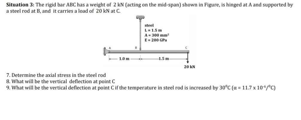 Situation 3: The rigid bar ABC has a weight of 2 kN (acting on the mid-span) shown in Figure, is hinged at A and supported by
a steel rod at B, and it carries a load of 20 kN at C.
1.0 m
steel
L = 1.5 m
A = 300 mm²
E = 200 GPa
-1.5 m-
20 KN
7. Determine the axial stress in the steel rod
8. What will be the vertical deflection at point C
9. What will be the vertical deflection at point C if the temperature in steel rod is increased by 30°C (α = 11.7 x 10-6/°C)