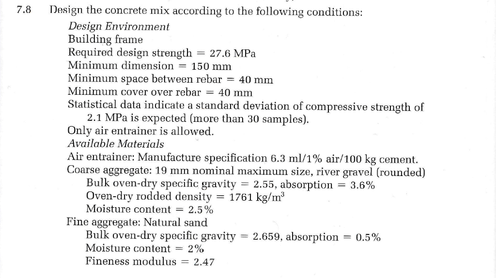 7.8
Design the concrete mix according to the following conditions:
Design Environment
Building frame
Required design strength = 27.6 MPa
Minimum dimension = 150 mm
Minimum space between rebar = 40 mm
Minimum cover over rebar = 40 mm
Statistical data indicate a standard deviation of compressive strength of
2.1 MPa is expected (more than 30 samples).
Only air entrainer is allowed.
Available Materials
Air entrainer: Manufacture specification 6.3 ml/1% air/100 kg cement.
Coarse aggregate: 19 mm nominal maximum size, river gravel (rounded)
Bulk oven-dry specific gravity = 2.55, absorption = 3.6%
Oven-dry rodded density = 1761 kg/m³
Moisture content = 2.5%
Fine aggregate: Natural sand
Bulk oven-dry specific gravity
Moisture content = 2%
Fineness modulus = 2.47
=
2.659, absorption = 0.5%