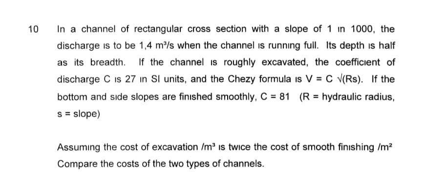 10
In a channel of rectangular cross section with a slope of 1 in 1000, the
discharge is to be 1,4 m³/s when the channel is running full. Its depth is half
as its breadth. If the channel is roughly excavated, the coefficient of
discharge C is 27 in SI units, and the Chezy formula is V = C √(Rs). If the
bottom and side slopes are finished smoothly, C = 81 (R = hydraulic radius,
s = slope)
Assuming the cost of excavation /m³ is twice the cost of smooth finishing /m²
Compare the costs of the two types of channels.