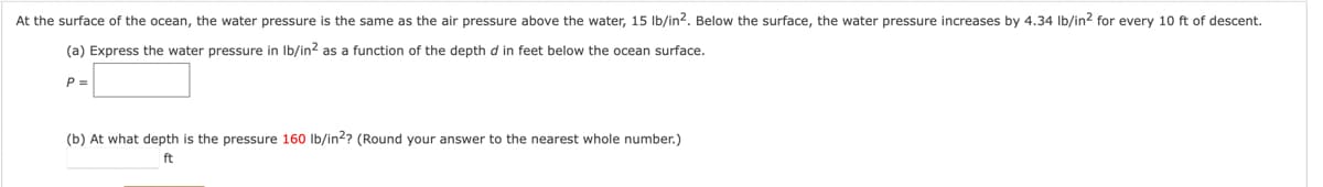 At the surface of the ocean, the water pressure is the same as the air pressure above the water, 15 lb/in². Below the surface, the water pressure increases by 4.34 lb/in² for every 10 ft of descent.
(a) Express the water pressure in lb/in² as a function of the depth d in feet below the ocean surface.
P =
(b) At what depth is the pressure 160 lb/in2? (Round your answer to the nearest whole number.)
ft