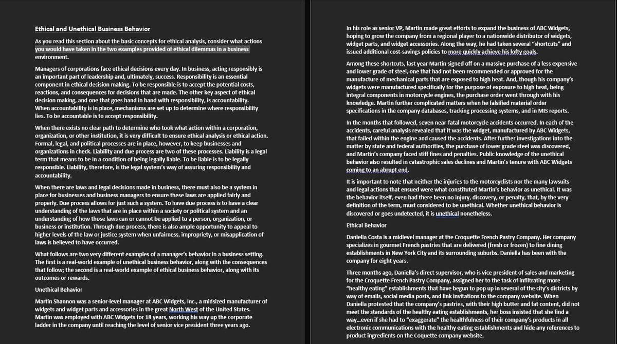 Ethical and Unethical Business Behavior
As you read this section about the basic concepts for ethical analysis, consider what actions
you would have taken in the two examples provided of ethical dilemmas in a business
environment.
Managers of corporations face ethical decisions every day. In business, acting responsibly is
an important part of leadership and, ultimately, success. Responsibility is an essential
component in ethical decision making. To be responsible is to accept the potential costs,
reactions, and consequences for decisions that are made. The other key aspect of ethical
decision making, and one that goes hand in hand with responsibility, is accountability.
When accountability is in place, mechanisms are set up to determine where responsibility
lies. To be accountable is to accept responsibility.
When there exists no clear path to determine who took what action within a corporation,
organization, or other institution, it is very difficult to ensure ethical analysis or ethical action.
Formal, legal, and political processes are in place, however, to keep businesses and
organizations in check. Liability and due process are two of these processes. Liability is a legal
term that means to be in a condition of being legally liable. To be liable is to be legally
responsible. Liability, therefore, is the legal system's way of assuring responsibility and
accountability.
When there are laws and legal decisions made in business, there must also be a system in
place for businesses and business managers to ensure these laws are applied fairly and
properly. Due process allows for just such a system. To have due process is to have a clear
understanding of the laws that are in place within a society or political system and an
understanding of how those laws can or cannot be applied to a person, organization, or
business or institution. Through due process, there is also ample opportunity to appeal to
higher levels of the law or justice system when unfairness, impropriety, or misapplication of
laws is believed to have occurred.
What follows are two very different examples of a manager's behavior in a business setting.
The first is a real-world example of unethical business behavior, along with the consequences
that follow; the second is a real-world example of ethical business behavior, along with its
outcomes or rewards.
Unethical Behavior
Martin Shannon was a senior-level manager at ABC Widgets, Inc., a midsized manufacturer of
widgets and widget parts and accessories in the great North West of the United States.
Martin was employed with ABC Widgets for 18 years, working his way up the corporate
ladder in the company until reaching the level of senior vice president three years ago.
In his role as senior VP, Martin made great efforts to expand the business of ABC Widgets,
hoping to grow the company from a regional player to a nationwide distributor of widgets,
widget parts, and widget accessories. Along the way, he had taken several "shortcuts" and
issued additional cost-savings policies to more quickly achieve his lofty goals.
Among these shortcuts, last year Martin signed off on a massive purchase of a less expensive
and lower grade of steel, one that had not been recommended or approved for the
manufacture of mechanical parts that are exposed to high heat. And, though his company's
widgets were manufactured specifically for the purpose of exposure to high heat, being
integral components in motorcycle engines, the purchase order went through with his
knowledge. Martin further complicated matters when he falsified material order
specifications in the company databases, tracking processing systems, and in MIS reports.
In the months that followed, seven near-fatal motorcycle accidents occurred. In each of the
accidents, careful analysis revealed that it was the widget, manufactured by ABC Widgets,
that failed within the engine and caused the accidents. After further investigations into the
matter by state and federal authorities, the purchase of lower grade steel was discovered,
and Martin's company faced stiff fines and penalties. Public knowledge of the unethical
behavior also resulted in catastrophic sales declines and Martin's tenure with ABC Widgets
coming to an abrupt end.
It is important to note that neither the injuries to the motorcyclists nor the many lawsuits
and legal actions that ensued were what constituted Martin's behavior as unethical. It was
the behavior itself, even had there been no injury, discovery, or penalty, that, by the very
definition of the term, must considered to be unethical. Whether unethical behavior is
discovered or goes undetected, it is unethical nonetheless.
Ethical Behavior
Daniella Costa is a midlevel manager at the Croquette French Pastry Company. Her company
specializes in gourmet French pastries that are delivered (fresh or frozen) to fine dining
establishments in New York City and its surrounding suburbs. Daniella has been with the
company for eight years.
Three months ago, Daniella's direct supervisor, who is vice president of sales and marketing
for the Croquette French Pastry Company, assigned her to the task of infiltrating more
"healthy eating" establishments that have begun to pop up in several of the city's districts by
way of emails, social media posts, and link invitations to the company website. When
Daniella protested that the company's pastries, with their high butter and fat content, did not
meet the standards of the healthy eating establishments, her boss insisted that she find a
way...even if she had to "exaggerate" the healthfulness of their company's products in all
electronic communications with the healthy eating establishments and hide any references to
product ingredients on the Coquette company website.