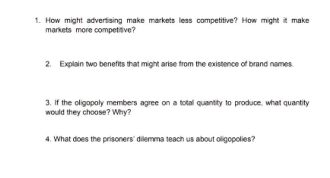 1. How might advertising make markets less competitive? How might it make
markets more competitive?
2. Explain two benefits that might arise from the existence of brand names.
3. If the oligopoly members agree on a total quantity to produce, what quantity
would they choose? Why?
4. What does the prisoners' dilemma teach us about oligopolies?