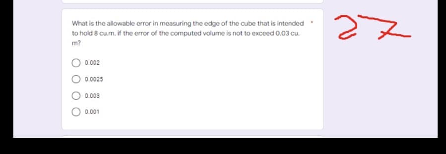 What is the allowable error in measuring the edge of the cube that is intended
to hold 8 cu.m. if the error of the computed volume is not to exceed 0.03 cu.
m?
0.002
0.0025
0.003
0.001
