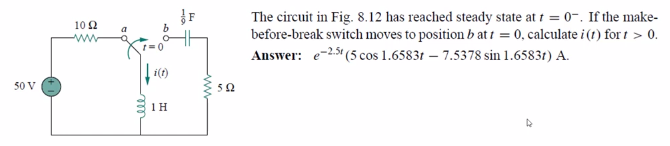 The circuit in Fig. 8.12 has reached steady state at 1 = 0-. If the make-
before-break switch moves to position b at 1 = 0, calculate i (1) for t > 0.
Answer: e-25t (5 cos 1.65831 – 7.5378 sin 1.65831) A.
10 2
a
1 = 0
i(t)
50 V
52
1 H
