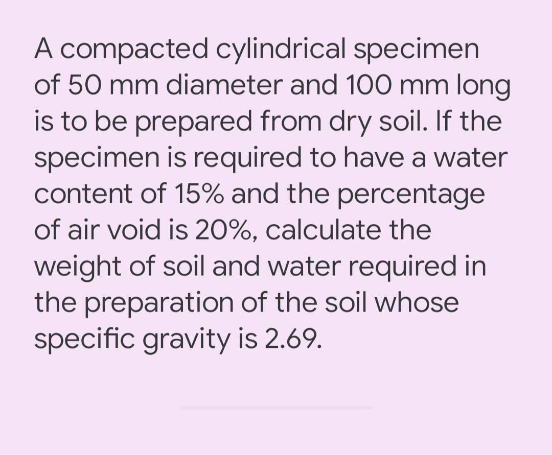 A compacted cylindrical specimen
of 50 mm diameter and 10O0 mm long
is to be prepared from dry soil. If the
specimen is required to have a water
content of 15% and the percentage
of air void is 20%, calculate the
weight of soil and water required in
the preparation of the soil whose
specific gravity is 2.69.
