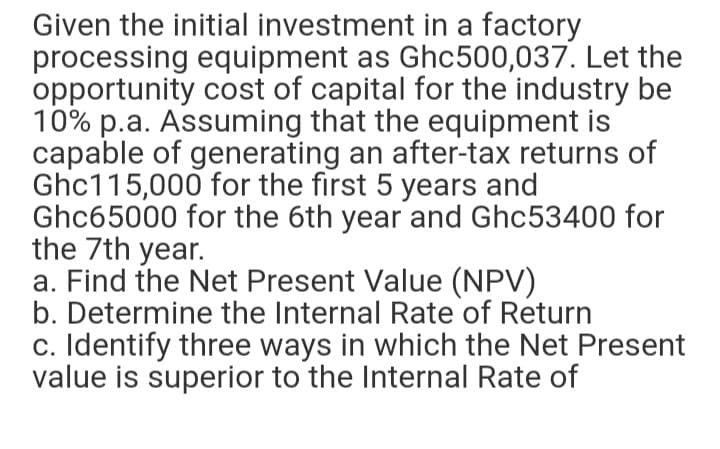 Given the initial investment in a factory
processing equipment as Ghc500,037. Let the
opportunity cost of capital for the industry be
10% p.a. Assuming that the equipment is
capable of generating an after-tax returns of
Ghc115,000 for the first 5 years and
Ghc65000 for the 6th year and Ghc53400 for
the 7th year.
a. Find the Net Present Value (NPV)
b. Determine the Internal Rate of Return
c. Identify three ways in which the Net Present
value is superior to the Internal Rate of
