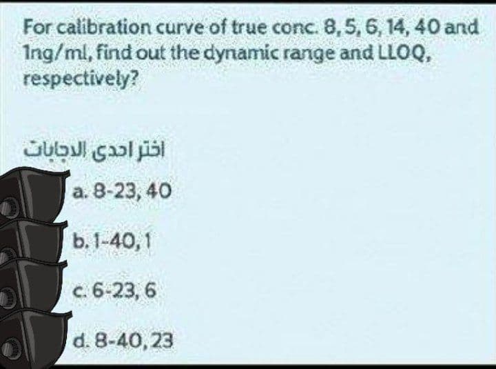 For calibration curve of true conc. 8,5, 6, 14, 40 and
Ing/ml, find out the dynamic range and LLOQ,
respectively?
а. 8-23, 40
b. 1-40, 1
c. 6-23, 6
d. 8-40, 23
