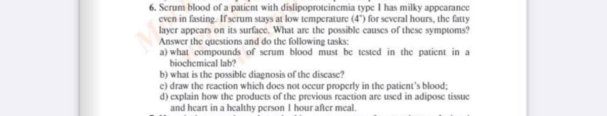 6. Scrum blood of a patient with dislipoproteinemia type I has milky appearance
even in fasting. If serum stays at low temperature (4") for several hours, the fatty
layer appcars on its surface. What are the possible causes of these symptoms?
Answer the questions and do the following tasks:
a) what compounds of serum blood must be tested in the patient in a
biochemical lab?
b) what is the possible diagnosis of the discase?
c) draw the reaction which does not occur properly in the patient's blood;
d) explain how the products of the previous reaction are used in adipose tissue
and heart in a healthy person I hour after meal.
