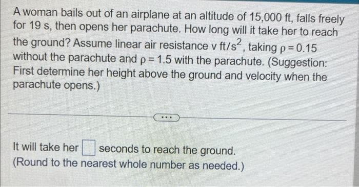 A woman bails out of an airplane at an altitude of 15,000 ft, falls freely
for 19 s, then opens her parachute. How long will it take her to reach
the ground? Assume linear air resistance v ft/s², taking p = 0.15
without the parachute and p = 1.5 with the parachute. (Suggestion:
First determine her height above the ground and velocity when the
parachute opens.)
ww.
It will take her seconds to reach the ground.
(Round to the nearest whole number as needed.)