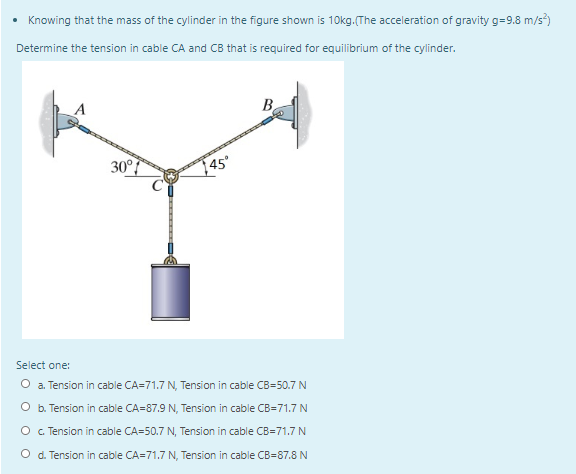 Knowing that the mass of the cylinder in the figure shown is 1Okg.(The acceleration of gravity g=9.8 m/s)
Determine the tension in cable CA and CB that is required for equilibrium of the cylinder.
B.
30°7
45°
Select one:
O a. Tension in cable CA=71.7 N, Tension in cable CB=50.7 N
O b. Tension in cable CA=87.9 N, Tension in cable CB=71.7 N
O . Tension in cable CA=50.7 N, Tension in cable CB=71.7 N
O d. Tension in cable CA=71.7 N, Tension in cable CB=87.8 N
